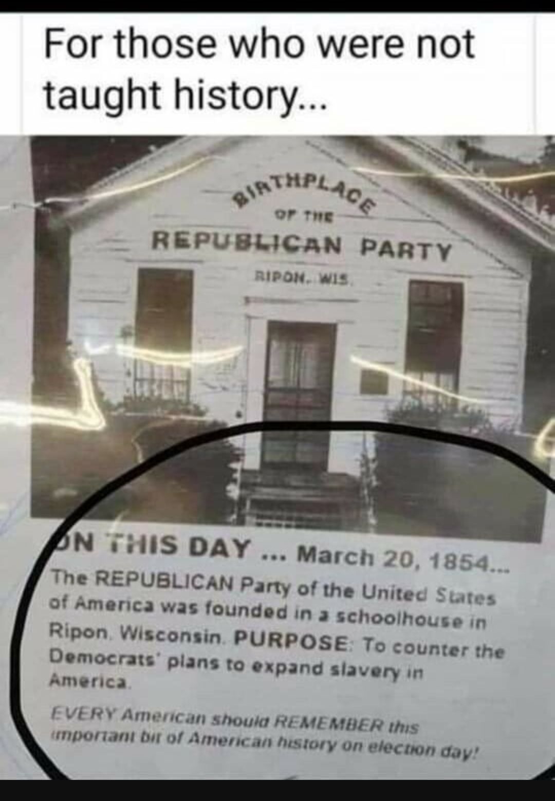 For those who were not taught history THPL Ol o e REPUBLICAN PARTY AIPON wis N 7iis pay March 20 1854 The REPUBLICAN Party of the Unitec tates of Amenica was founded in 3 schoolho n Ripon Wisconsin PURPOSE To counter the Oemocrats pians to expand siavery in America EVERY American shouks REMEMBER ths MPOraNt bit of American vistory on electon day