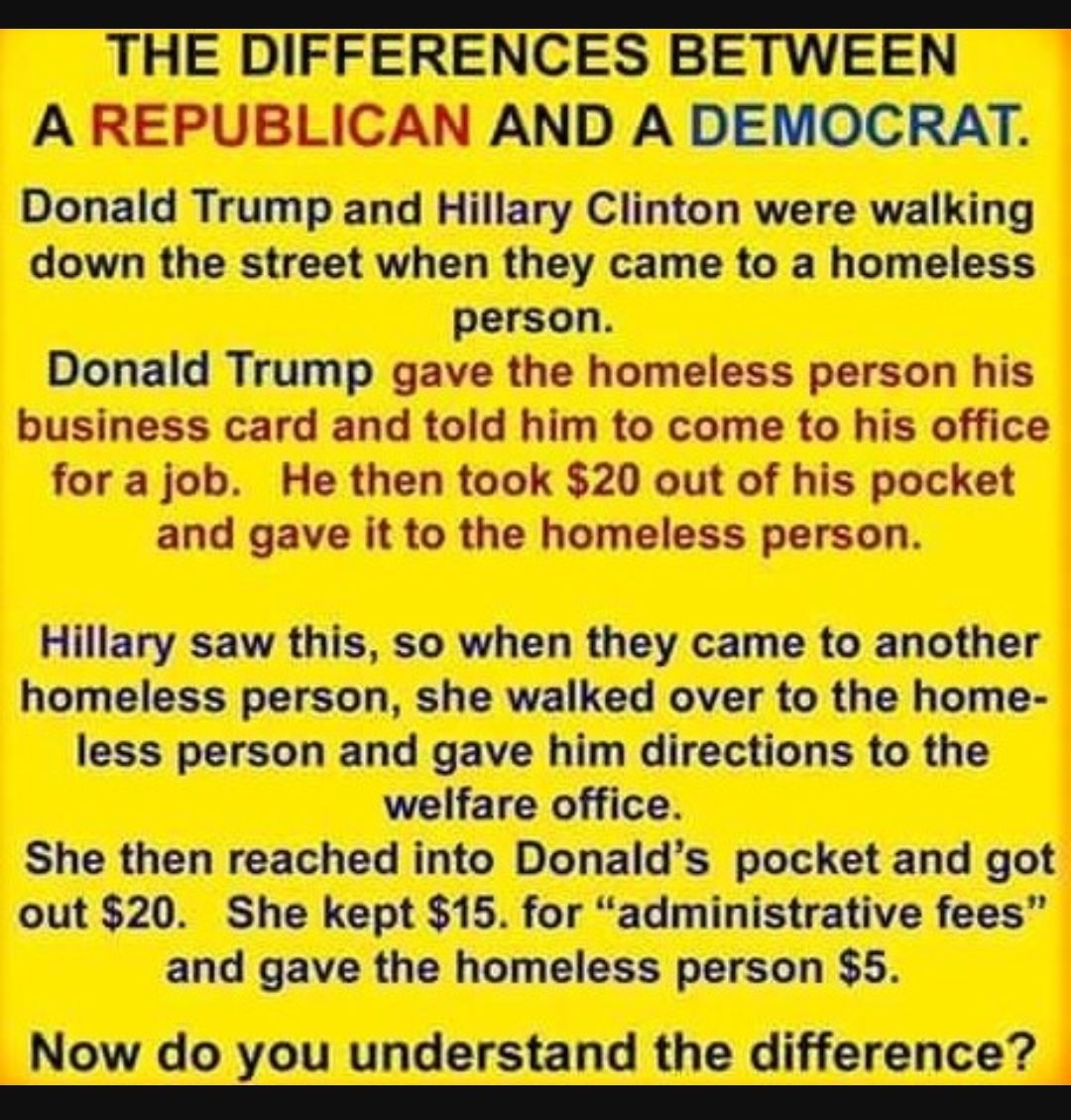 THE DIFFERENCES BETWEEN A REPUBLICAN AND A DEMOCRAT Donald Trump and Hillary Clinton were walking down the street when they came to a homeless person Donald Trump gave the homeless person his business card and told him to come to his office for a job He then took 20 out of his pocket and gave it to the homeless person Hillary saw this so when they came to another homeless person she walked over to
