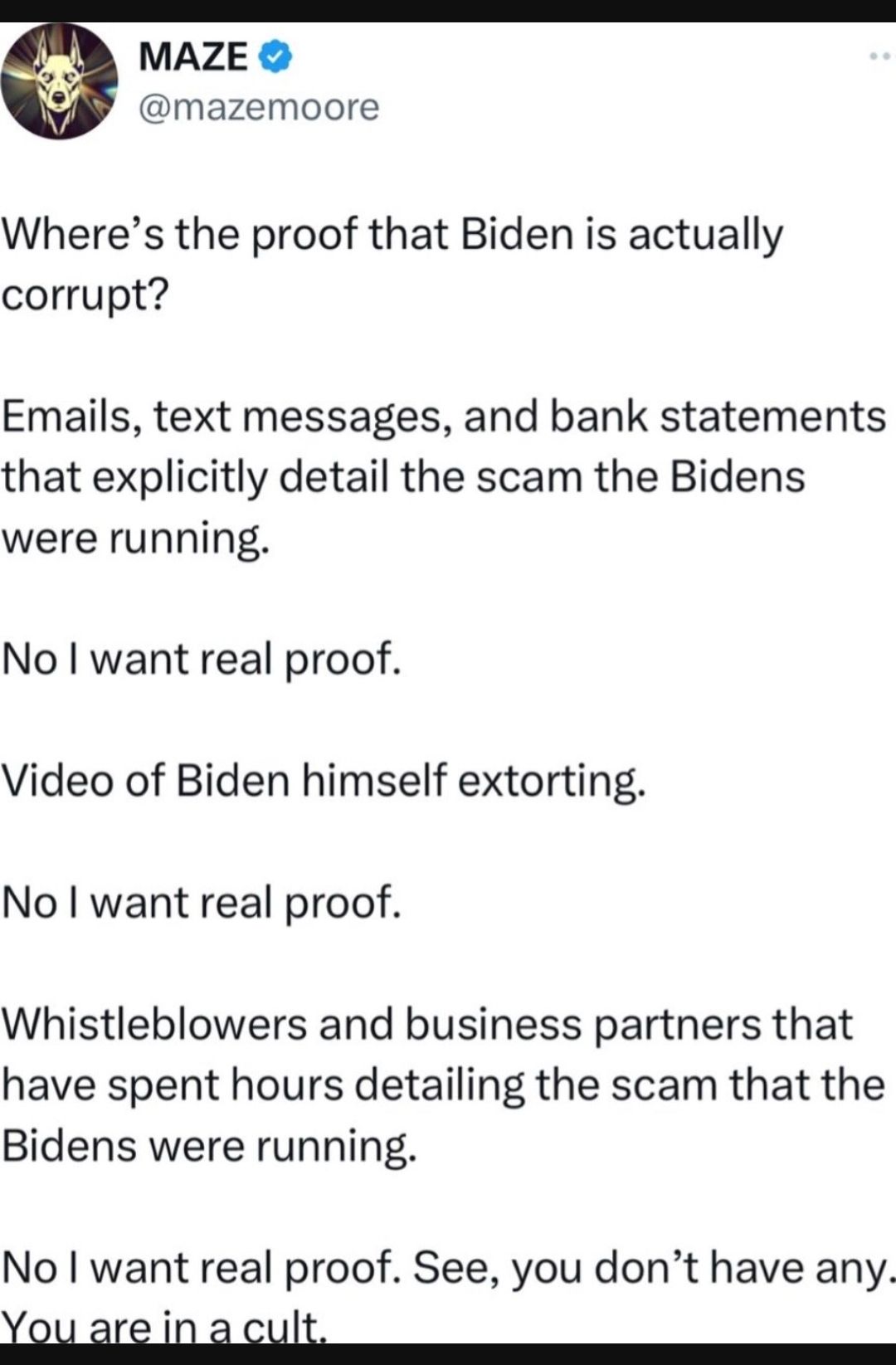 MAZ mazemoore Wheres the proof that Biden is actually corrupt Emails text messages and bank statements that explicitly detail the scam the Bidens were running No want real proof Video of Biden himself extorting No want real proof Whistleblowers and business partners that have spent hours detailing the scam that the Bidens were running No want real proof See you dont have any