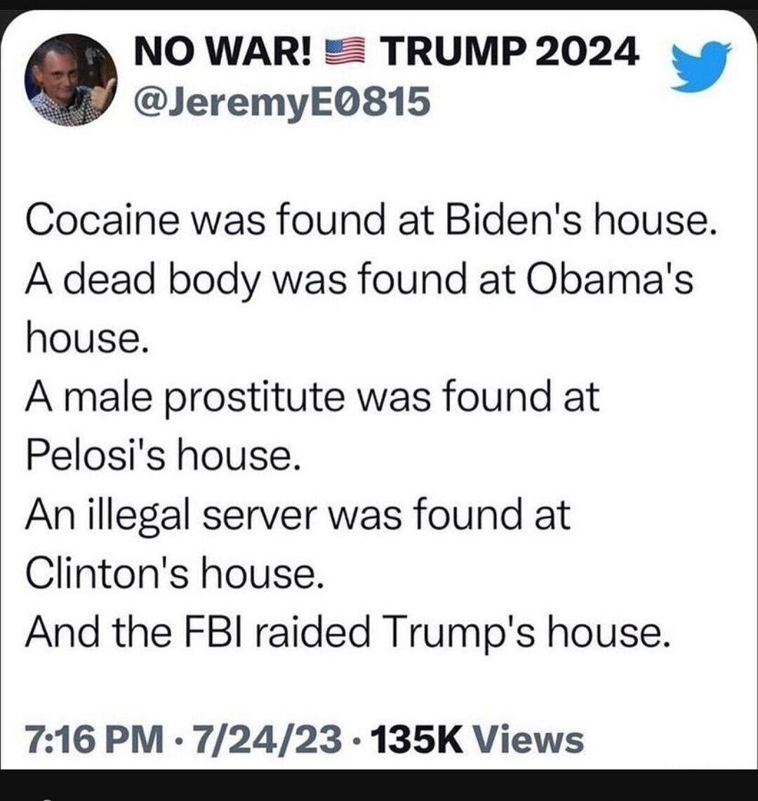 NO WAR TRUMP 2024 JeremyEQ815 Cocaine was found at Bidens house A dead body was found at Obamas house A male prostitute was found at Pelosis house Anillegal server was found at Clintons house And the FBI raided Trumps house 716 PM 72423 135K Views T