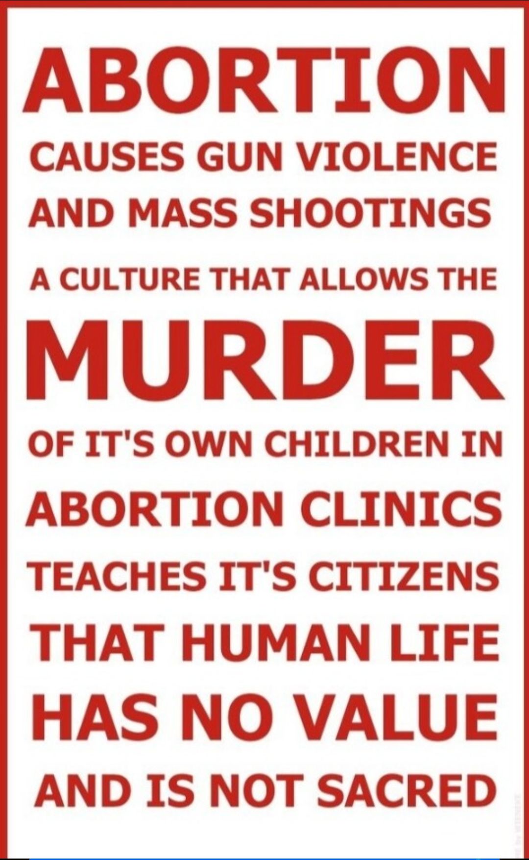 ABORTION CAUSES GUN VIOLENCE AND MASS SHOOTINGS A CULTURE THAT ALLOWS THE MURDER OF ITS OWN CHILDREN IN ABORTION CLINICS TEACHES ITS CITIZENS THAT HUMAN LIFE HAS NO VALUE AND IS NOT SACRED