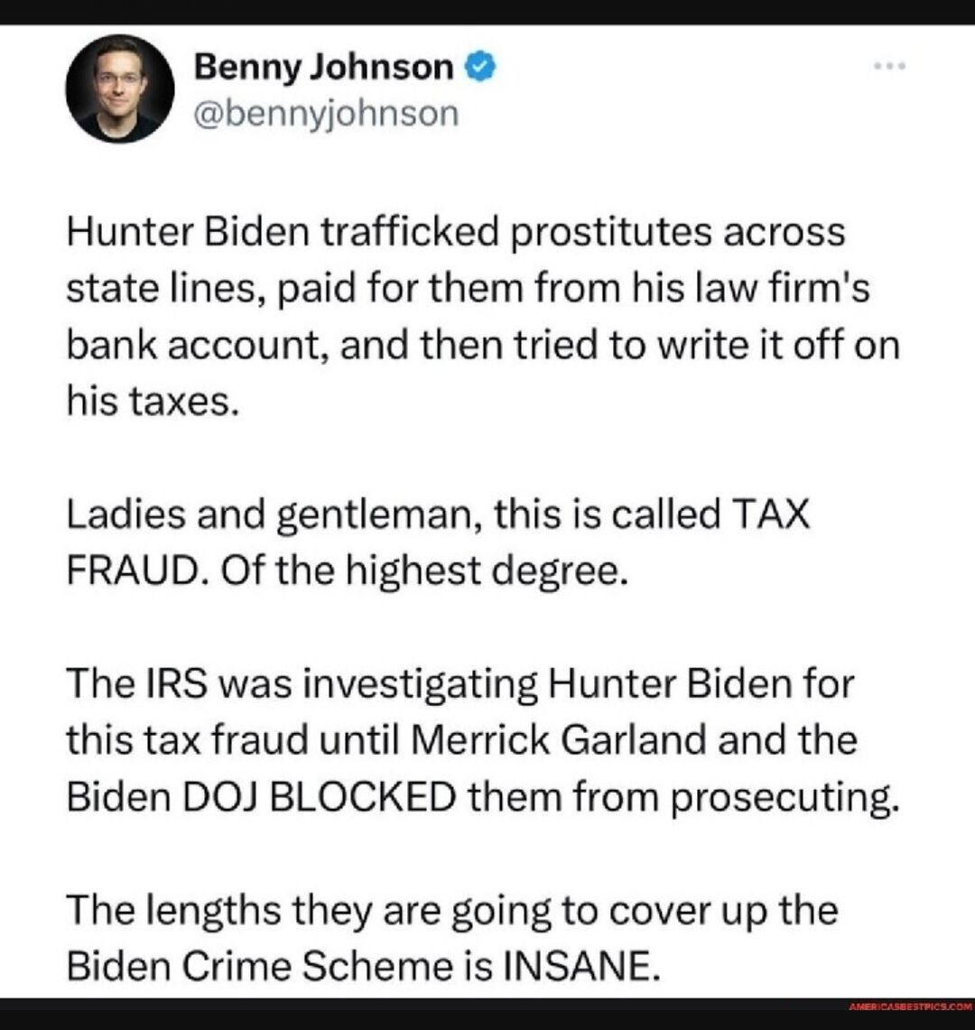 Benny Johnson bennyjohnson Hunter Biden trafficked prostitutes across state lines paid for them from his law firms bank account and then tried to write it off on his taxes Ladies and gentleman this is called TAX FRAUD Of the highest degree The IRS was investigating Hunter Biden for this tax fraud until Merrick Garland and the Biden DOJ BLOCKED them from prosecuting The lengths they are going to co