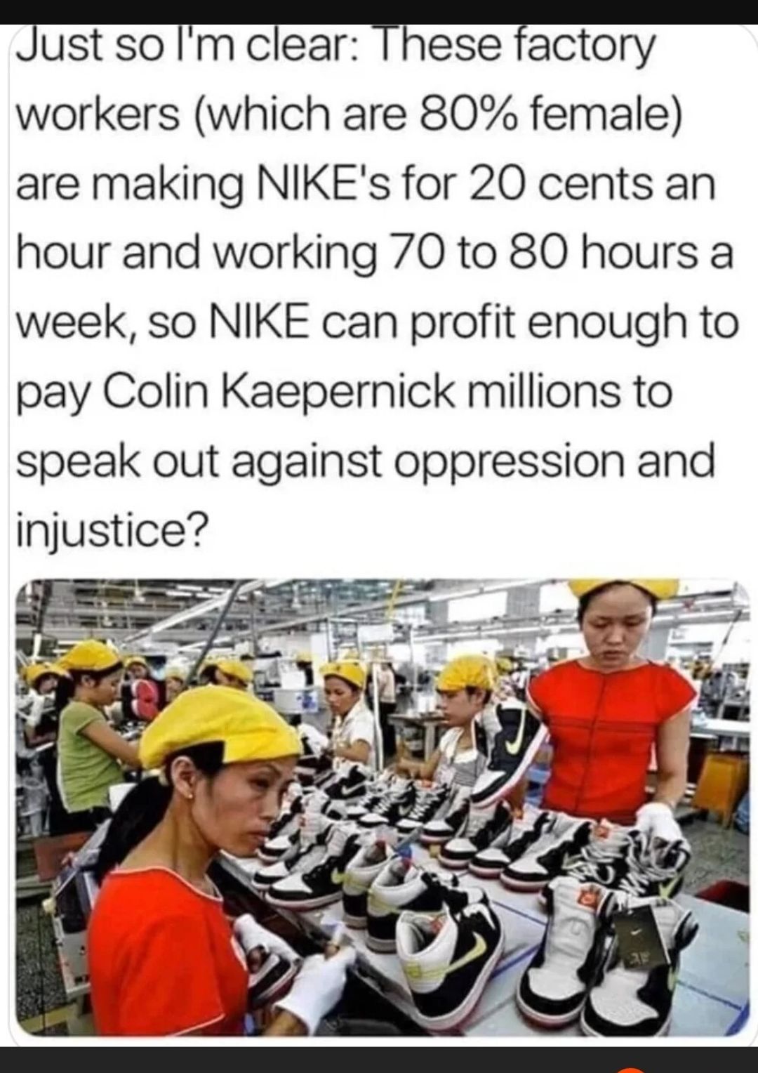 jUSI so Im clear These factory workers which are 80 female are making NIKEs for 20 cents an hour and working 70 to 80 hours a week so NIKE can profit enough to pay Colin Kaepernick millions to speak out against oppression and injustice