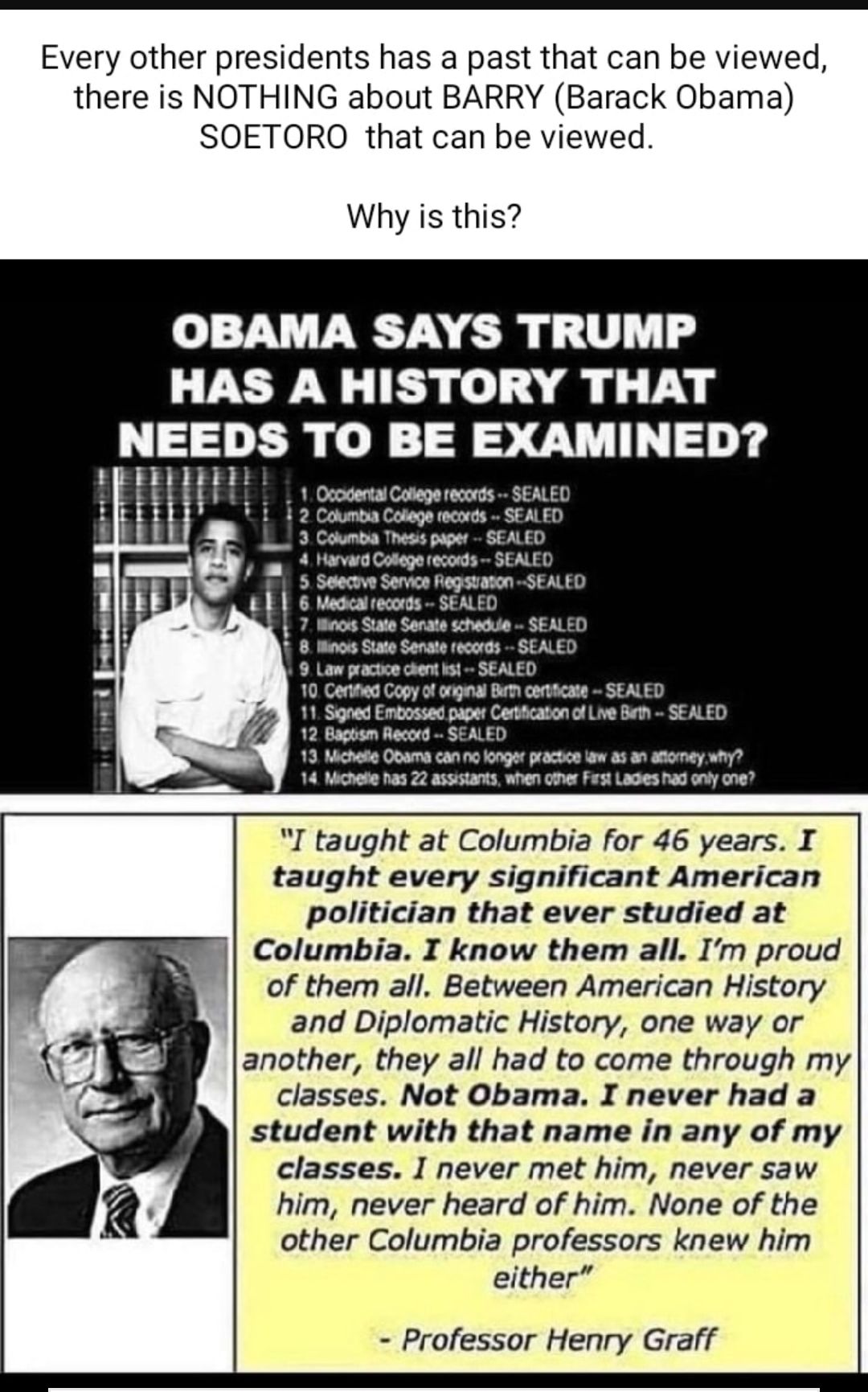 Every other presidents has a past that can be viewed there is NOTHING about BARRY Barack Obama SOETORO that can be viewed Why is this OBAMA SAYS TRUMP HAS A HISTORY THAT NEEDS TO BE EXAMINED Cnsmon Coegn wecth SEAED 4 v Coteg s SEALED 5 Sacow Sarca Fegahatn SEALED egea ecrs SEALED 10 CondCop o g e o SEAED 11 Sope Encsn o Concaioncl L e SEALED 13 Mo Oouns g rscn o 30 ey ey e s 22 s e et L oy 707 I 