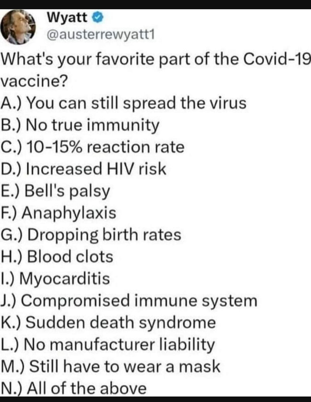 Wyatt austerrewyatt1 Whats your favorite part of the Covid 19 vaccine A You can still spread the virus B No true immunity C 10 15 reaction rate D Increased HIV risk E Bells palsy F Anaphylaxis G Dropping birth rates H Blood clots l Myocarditis J Compromised immune system K Sudden death syndrome L No manufacturer liability M Still have to wear a mask N All of the above