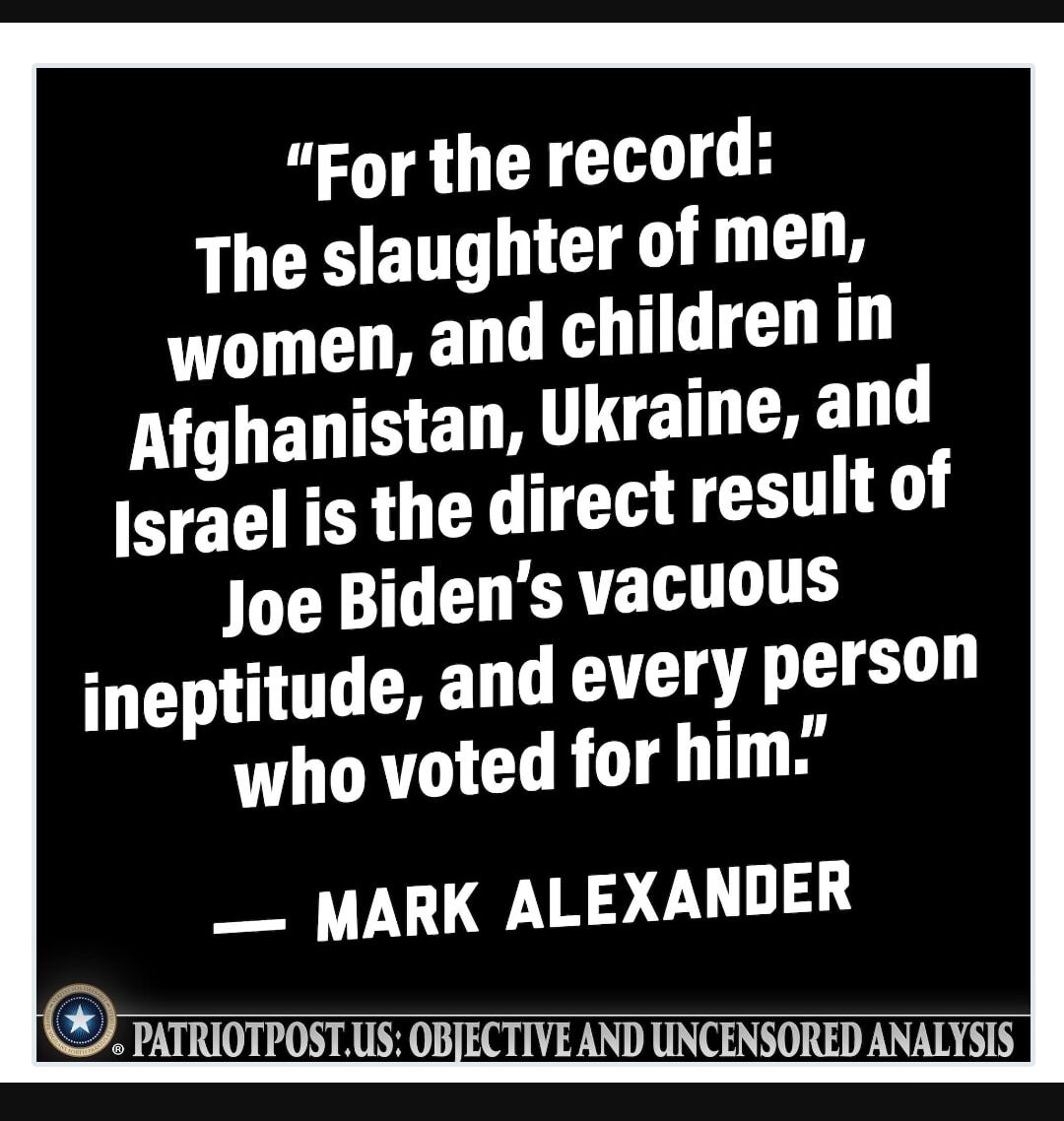 For the record The slaughter of men women and children in Afghanistan Ukraine and srael is the direct result of Joe Bidens vacuous ineptitude and every person who voted for him MARK ALEXANDER pariion PATRIOTPOSTUS OBJECTIVEAND UNCENSORED ANALTSIS