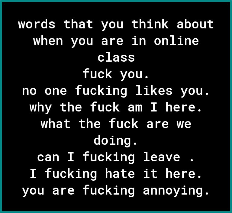 words that you think about when you are in online class fuck you no one fucking likes you 100V o T3 o T O A o 1Y o what the fuck are we doing can I fucking leave I fucking hate it here you are fucking annoying