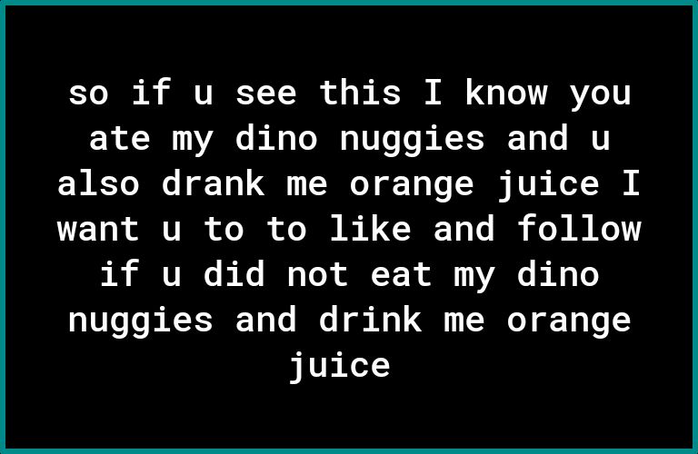 Yo R VIRE T Y R o o s K M Lo VAR Y ate my dino nuggies and u also drank me orange juice I want u to to like and follow if u did not eat my dino nuggies and drink me orange juice