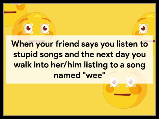 9 When your friend says you listen to stupid songs and the next day you walk into herhim listing to a song named wee