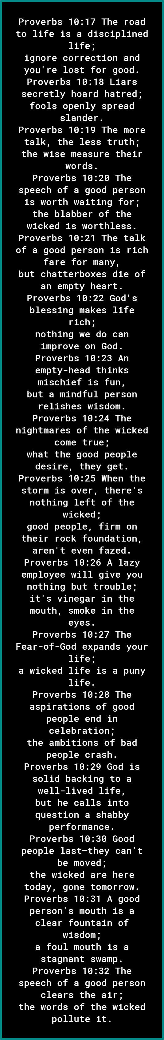 Proverbs 1017 The road to life is a disciplined life ignore correction and youre lost for good Proverbs 1018 Liars secretly hoard hatred oo KT o T1 s WAVARST o o FTi slander Proverbs 1019 The more L WA G o TR o Vo the wise measure their words Proverbs 1020 The speech of a good person is worth waiting for the blabber of the wicked is worthless Proverbs 1021 The talk 0 T YeJe o YY Yol WG KR o KoY fa