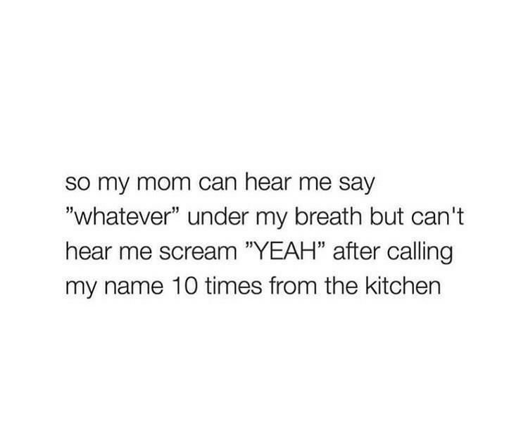 SO my mom can hear me say whatever under my breath but cant hear me scream YEAH after calling my name 10 times from the kitchen