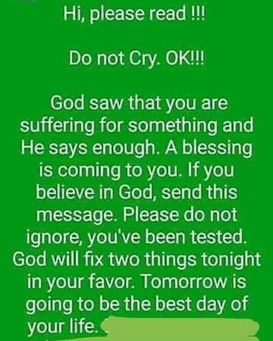 Hi please read Do not Cry OK God saw that you are suffering for something and He says enough A blessing is coming to you If you believe in God send this message Please do not ignore youve been tested God will fix two things tonight a8 7e1V1 17e o Kelng o NVAIIS going to be the best day of e