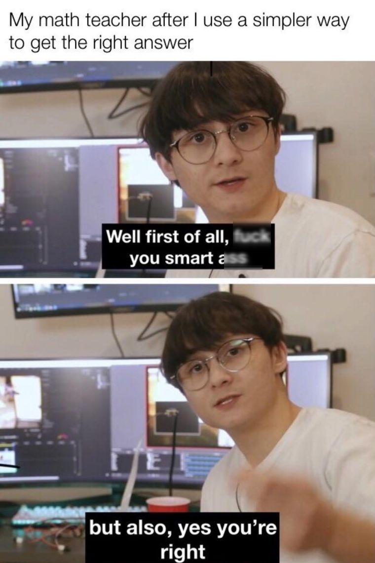 My math teacher after use a simpler way to get the right answer Well first of all ek you smart ass