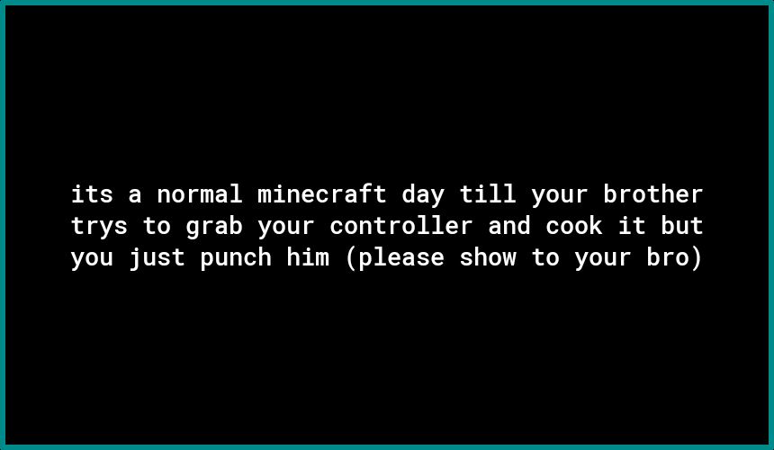 its a normal minecraft day till your brother L BV oI T 1 IR TTT g To 1o o o N M KY T T T To A N o111 you just punch him please show to your bro