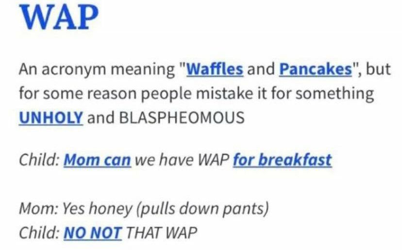 WAP An acronym meaning Waffles and Pancakes but for some reason people mistake it for something UNHOLY and BLASPHEOMOUS Child Mom can we have WAP for breakfast Mom Yes honey pulls down pants Child NO NOT THAT WAP
