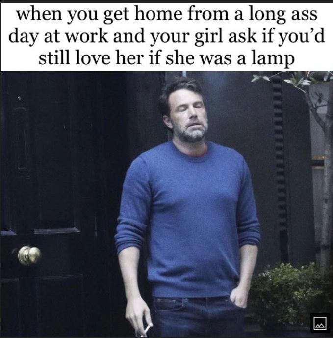 when you get home from a long ass day at work and your girl ask if youd still love her if she was a lamp