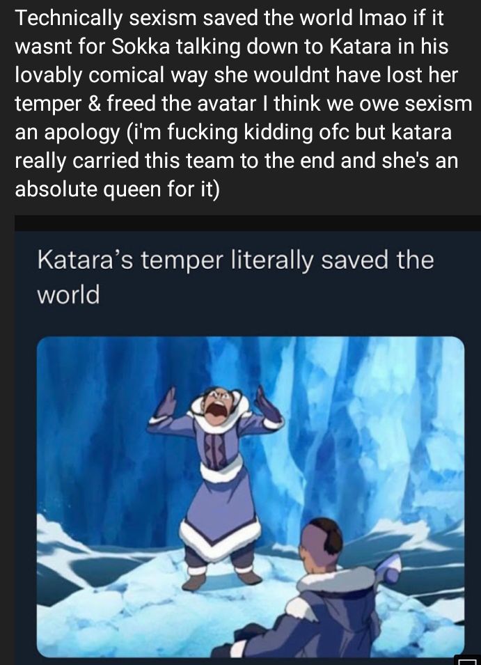 Technically sexism saved the world Imao if it WE I S CERE e Ke NV RN TR lovably comical way she wouldnt have lost her temper freed the avatar think we owe sexism an apology im fucking kidding ofc but katara AT R GTER CET R R T T le R SEYET absolute queen for it Kataras temper literally saved the world S