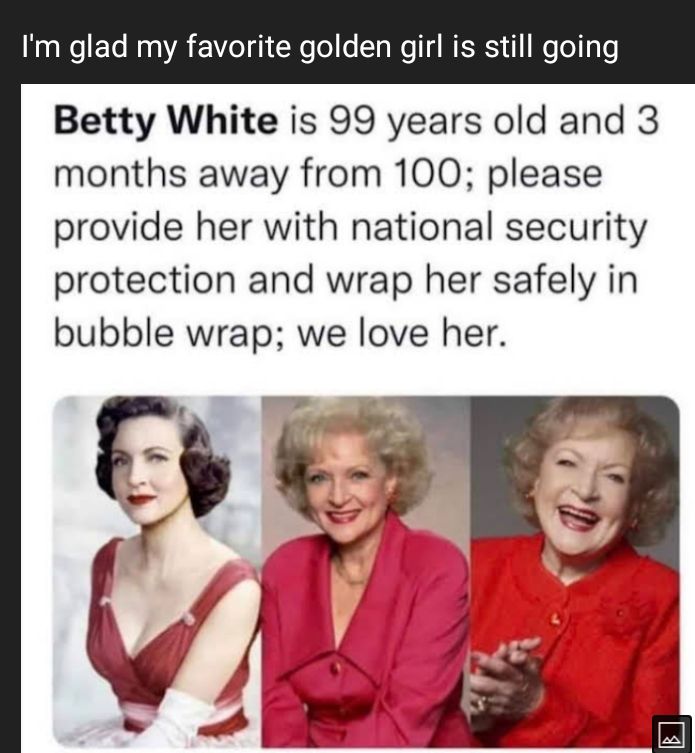 Im glad my favorite golden girl is still going Betty White is 99 years old and 3 months away from 100 please provide her with national security protection and wrap her safely in bubble wrap we love her