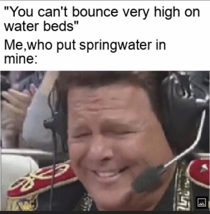 You cant bounce very high on water beds Mewho put springwater in mine P