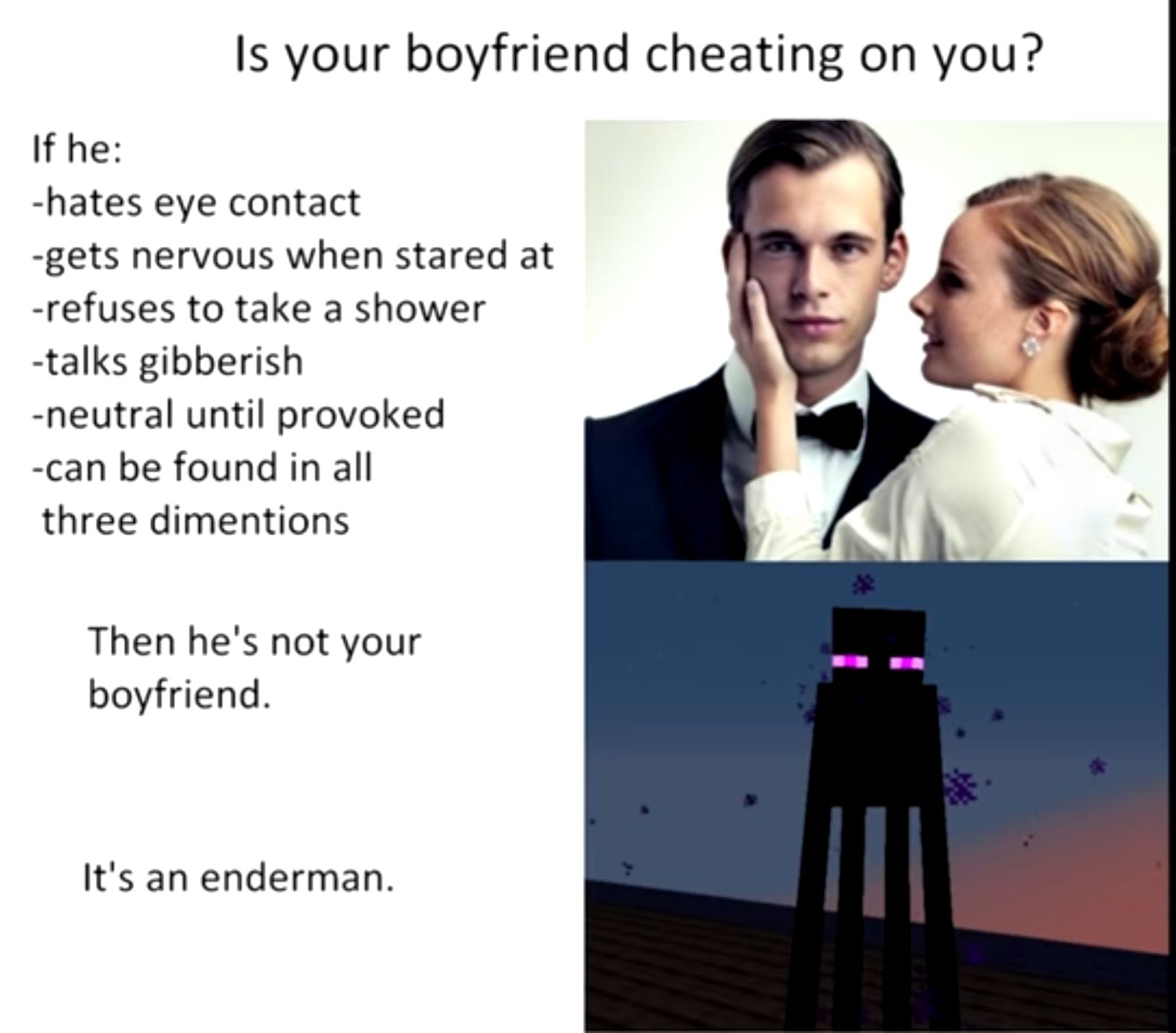 Is your boyfriend cheating on you If he hates eye contact gets nervous when stared at refuses to take a shower talks gibberish neutral until provoked can be found in all three dimentions Then hes not your boyfriend Its an enderman