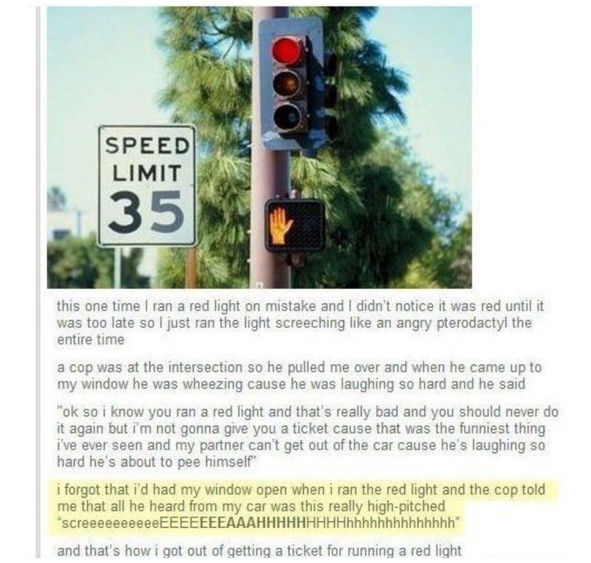 SPEED LIMIT 35 and didnt notice it was red until it this one time ran a red light on mistake was too late so just ran the light screeching like an angry pterodactyl the entire time a cop was at the intersection so he pulled me over and when he came up to my window he was wheezing cause he was laughing so hard and he said ok so i know you ran a red light and thats really bad and you should never do