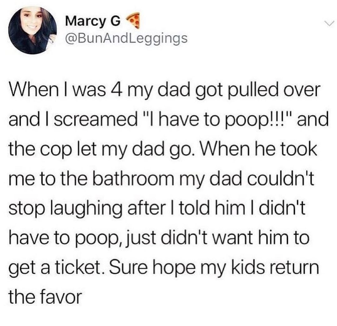 B Marcy G 4 BunAndLeggings When was 4 my dad got pulled over and screamed l have to poop and the cop let my dad go When he took me to the bathroom my dad couldnt stop laughing after told him didnt have to poop just didnt want him to get a ticket Sure hope my kids return the favor
