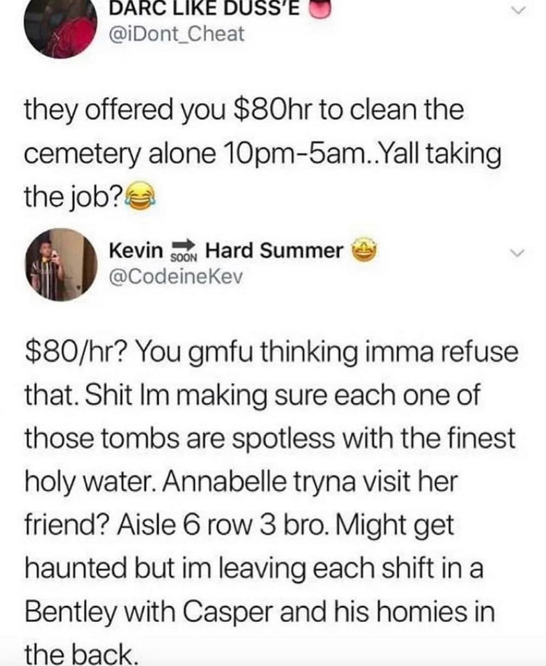DARC LIKE DUSSE T iDont_Cheat they offered you 80hr to clean the cemetery alone 10pm 5amYall taking the jobs Kevin 52 Hard Summer CodeineKev 80hr You gmfu thinking imma refuse that Shit Im making sure each one of those tombs are spotless with the finest holy water Annabelle tryna visit her friend Aisle 6 row 3 bro Might get haunted but im leaving each shift in a Bentley with Casper and his homies 