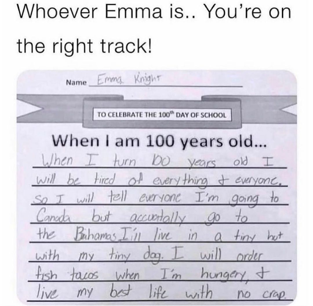 Whoever Emma is Youre on the right track Name_ EMmg KoMht T pee roceuesraTE THE 100 DAY OF scHooL When am 100 years old When I bun DO years o T wil _be tied o eerythimg ewryonc 9 I wil 12l ewrvone Im gong o CD_li A buf QLLDrJQZZ Q 7Q the Bibomas Ty Jive _in__ iy bt with tin 3 hish douos whn Im hungery lie my bt life with no crmp