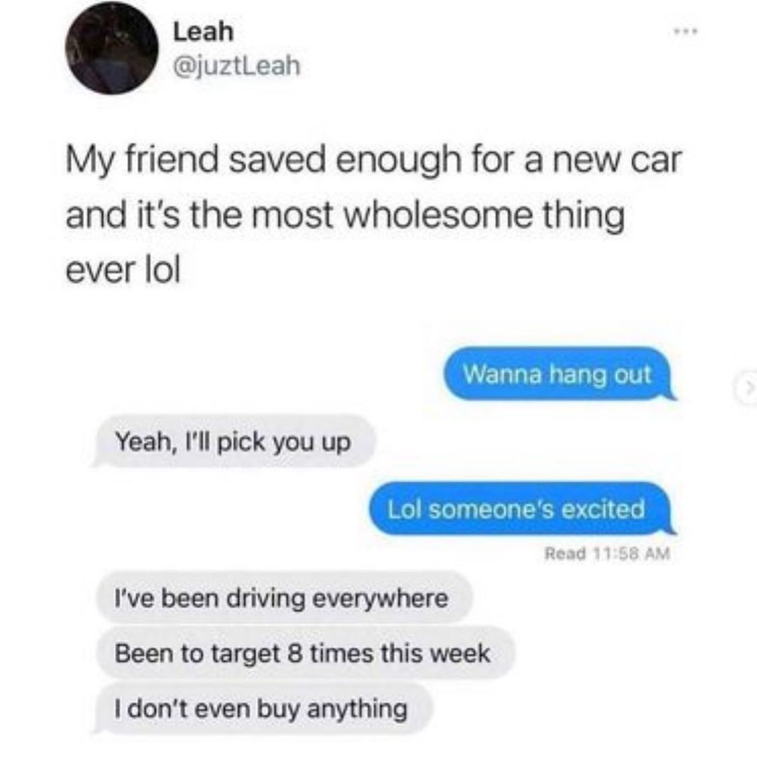 Leah juztLeah My friend saved enough for a new car and its the most wholesome thing ever lol Yeah Ill pick you up Ive been driving everywhere Been to target 8 times this week dont even buy anything