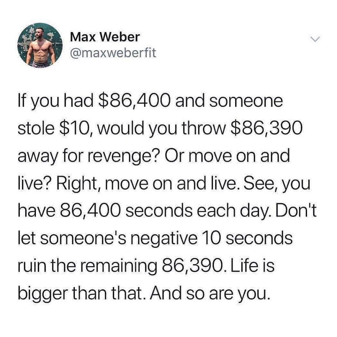 If you had 86400 and someone stole 10 would you throw 86390 away for revenge Or move on and live Right move on and live See you have 86400 seconds each day Dont let someones negative 10 seconds ruin the remaining 86390 Life is bigger than that And so are you