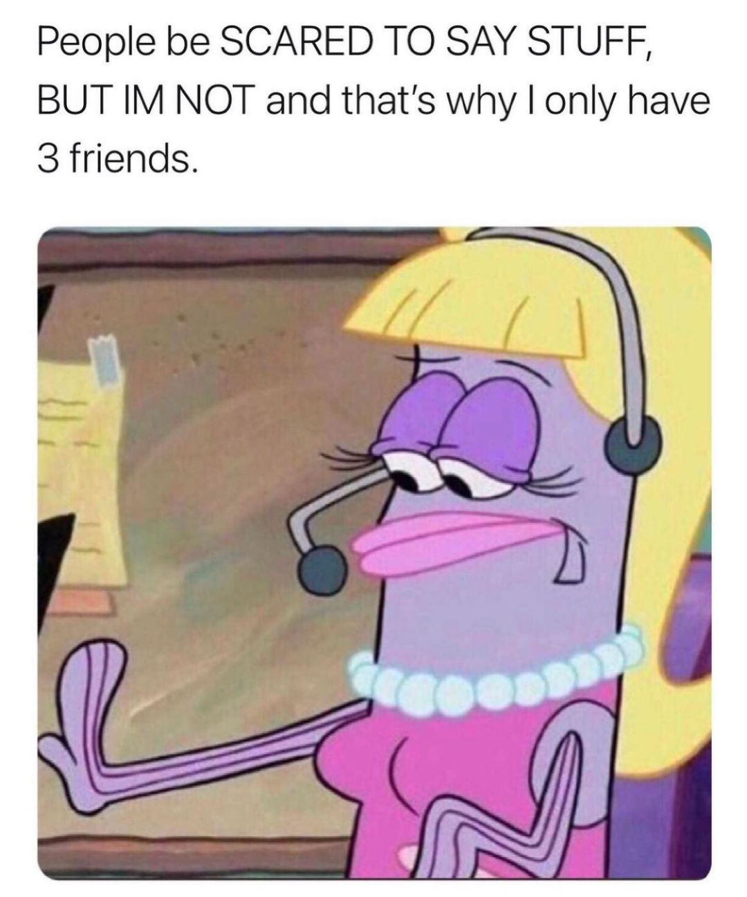 People be SCARED TO SAY STUFF BUT IM NOT and thats why only have 3 friends