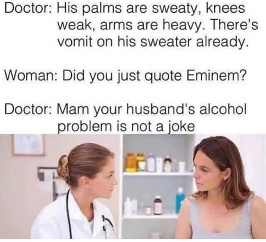 Doctor His palms are sweaty knees weak arms are heavy Theres vomit on his sweater already Woman Did you just quote Eminem Doctor Mam your husbands alcohol 7 problem is not a loke T s