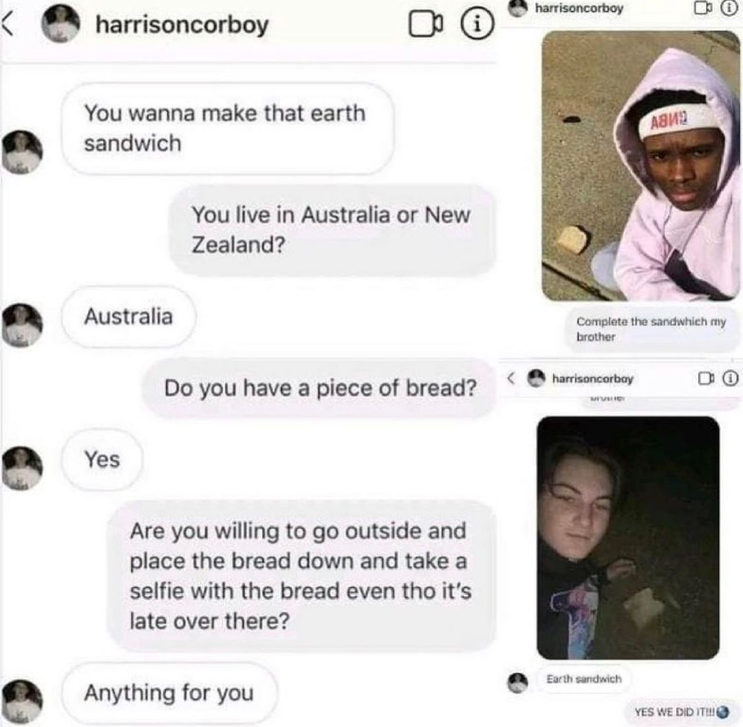 e harrisoncorboy e e You wanna make that earth sandwich You live in Australia or New Zealand Australia Do you have a piece of bread Yes Are you willing to go outside and place the bread down and take a selfie with the bread even tho its late over there Anything for you Chemasomm R0 Complete the sandwhich my brother harrisoncorbay o0 e Earth sandwich YES WEDID ITI Q