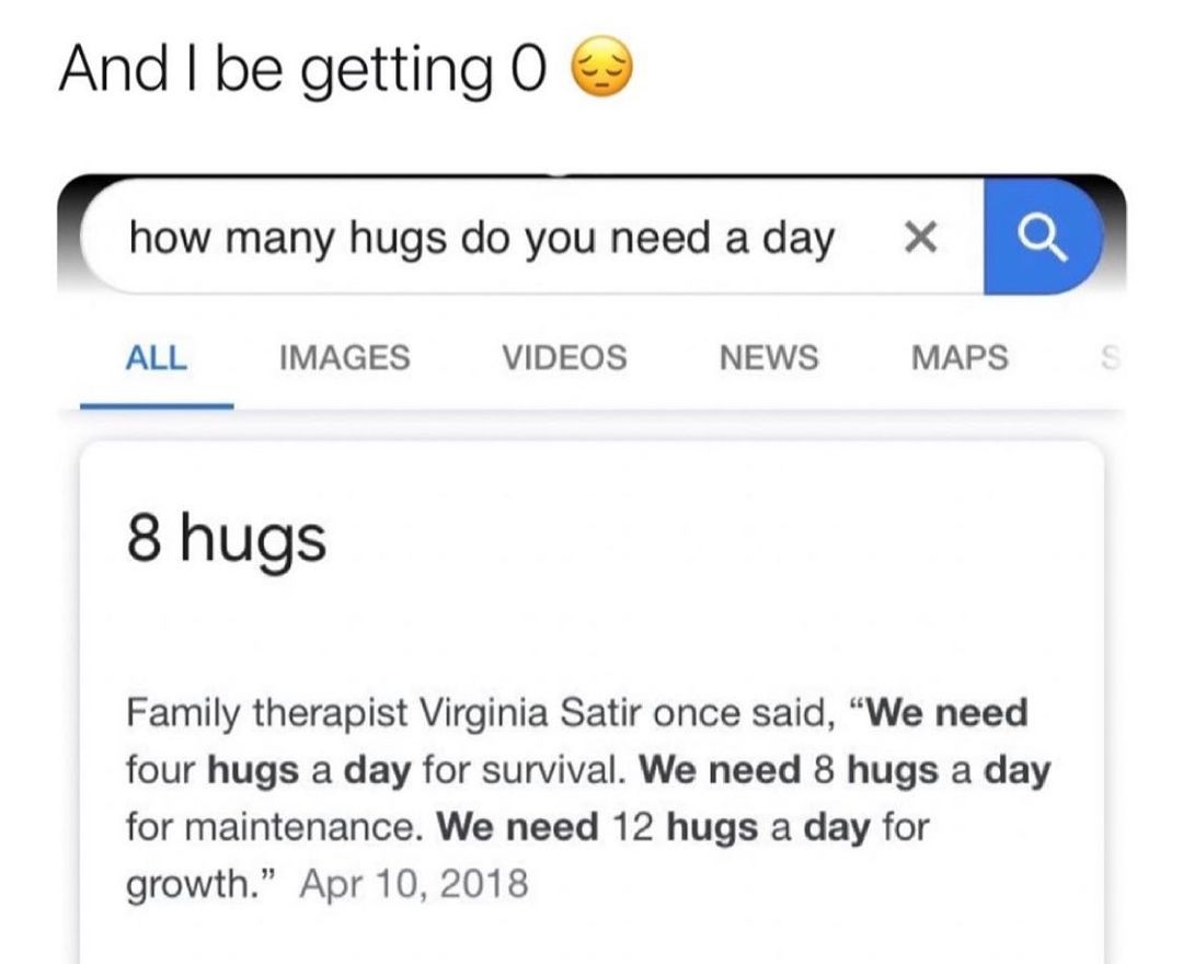 And be getting O how many hugs do you need aday X B ALL IMAGES VIDEOS NEWS MAPS 8 hugs Family therapist Virginia Satir once said We need four hugs a day for survival We need 8 hugs a day for maintenance We need 12 hugs a day for growth Apr 10 2018