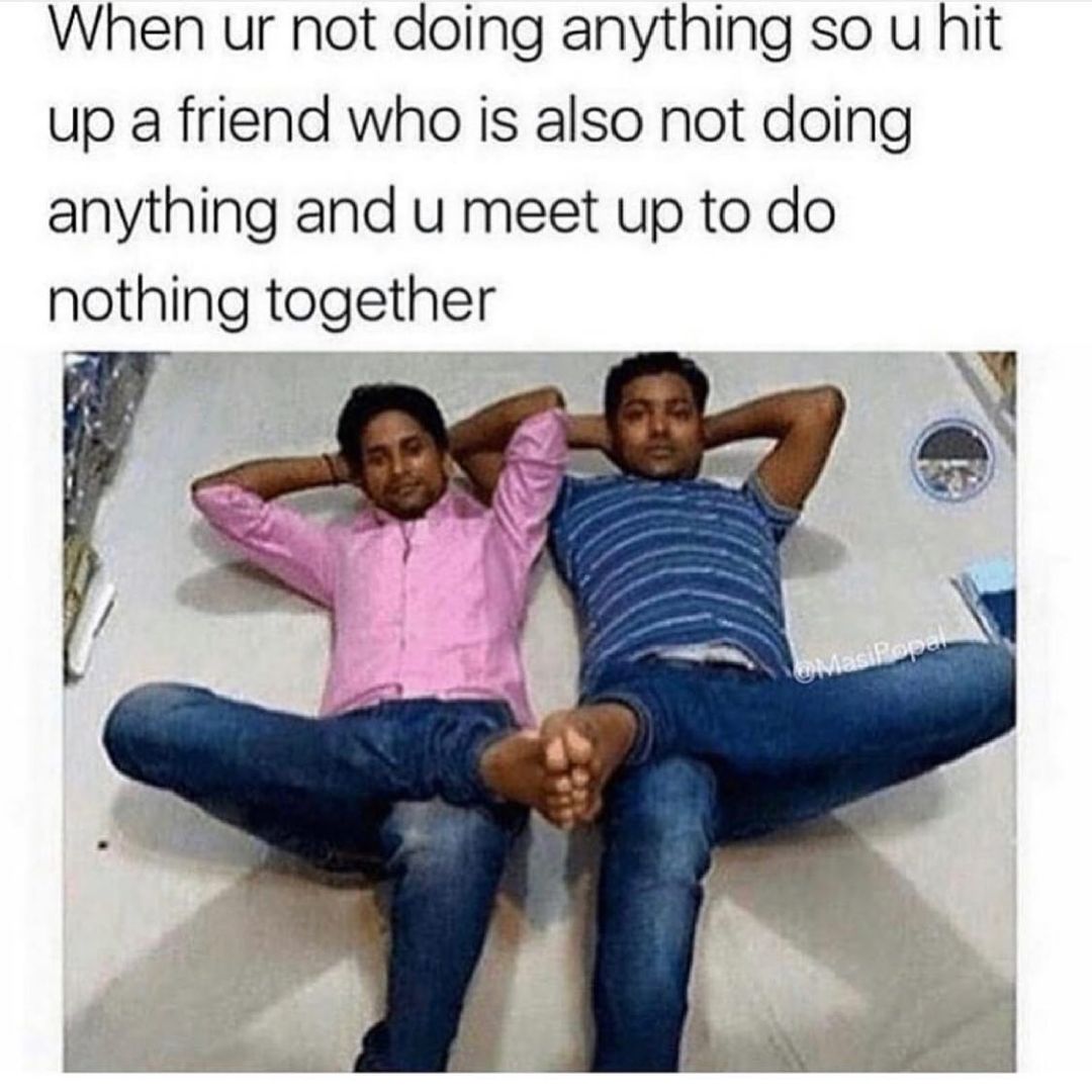 When ur not doing anything so u hit up a friend who is also not doing anything and u meet up to do nothing together