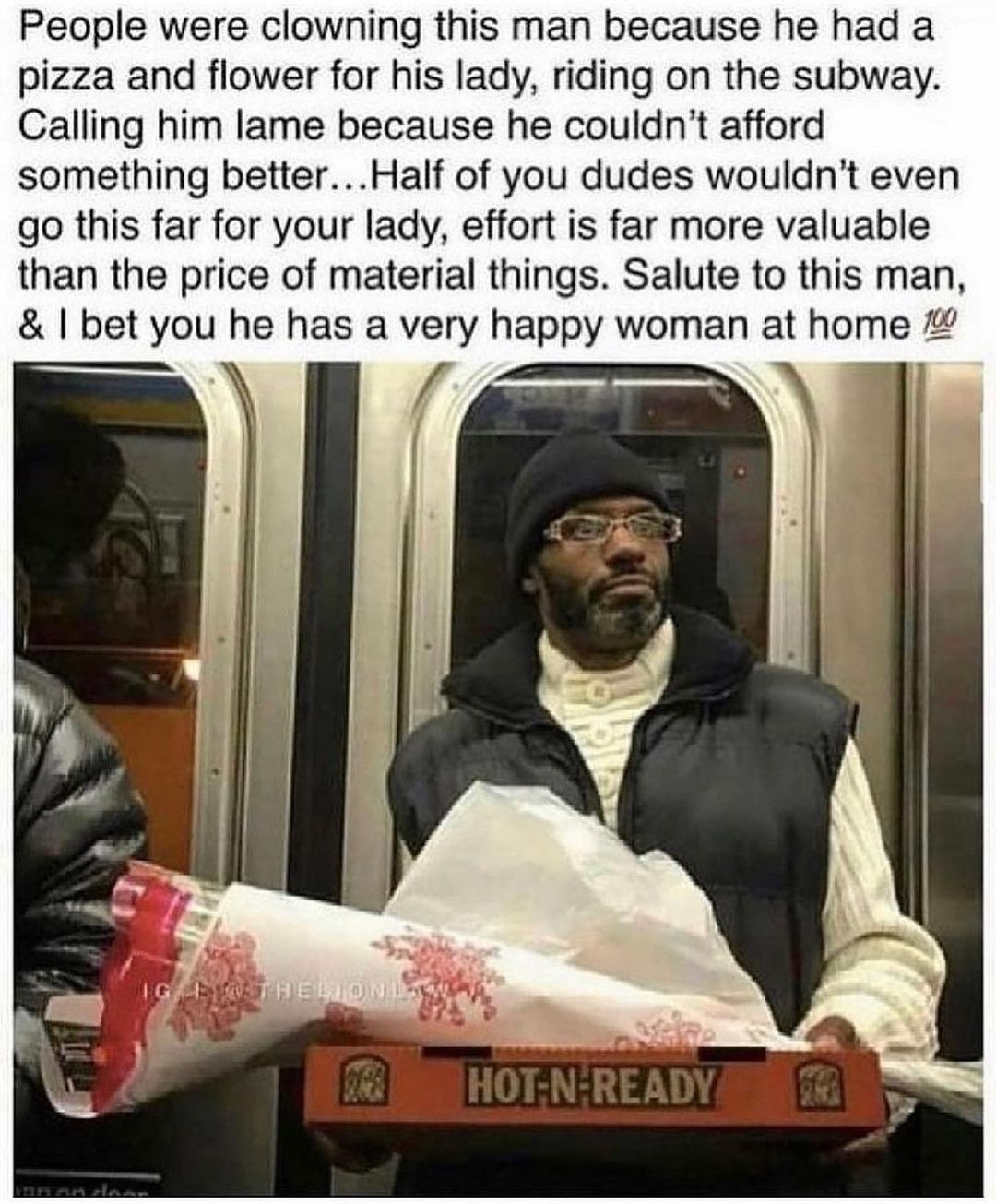 People were clowning this man because he had a pizza and flower for his lady riding on the subway Calling him lame because he couldnt afford something betterHalf of you dudes wouldnt even go this far for your lady effort is far more valuable than the price of material things Salute to this man bet you he has a very happy woman at home
