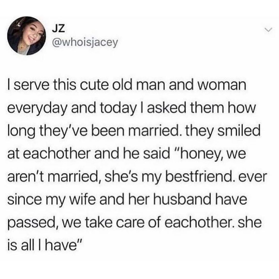 JZ whoisjacey serve this cute old man and woman everyday and today asked them how long theyve been married they smiled at eachother and he said honey we arent married shes my bestfriend ever since my wife and her husband have passed we take care of eachother she is all have
