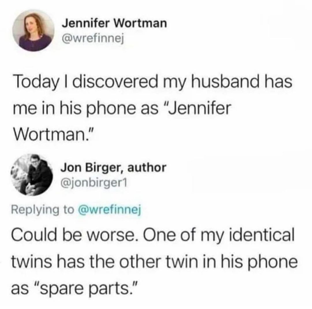 Jennifer Wortman wrefinnej Today discovered my husband has me in his phone as Jennifer Wortman 2 Jon Birger author jonbirger1 Replying to wrefinnej Could be worse One of my identical twins has the other twin in his phone as spare parts