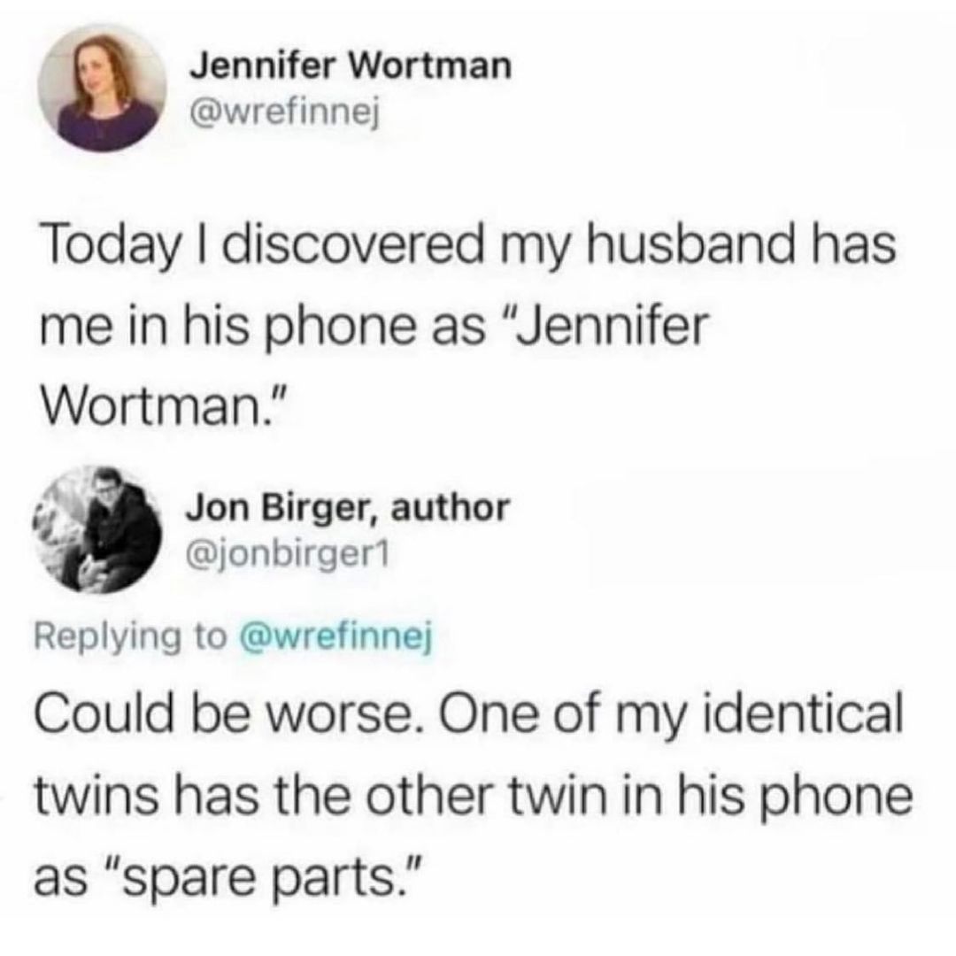 Jennifer Wortman wrefinnej Today discovered my husband has me in his phone as Jennifer Wortman Jon Birger author jonbirger1 Replying to wrefinnej Could be worse One of my identical twins has the other twin in his phone as spare parts