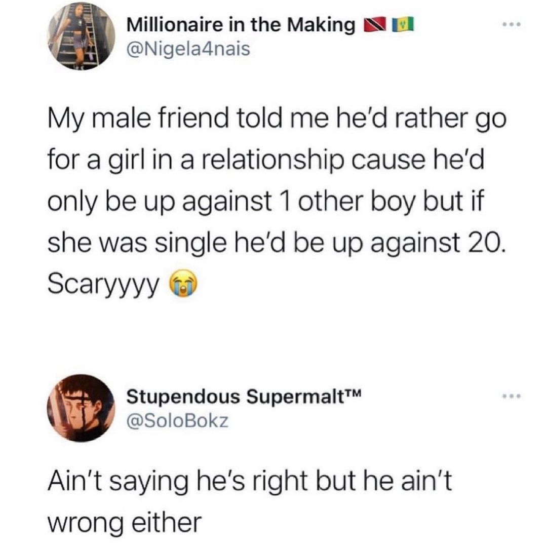 j Millionaire in the Making BN i1 Nigeladnais My male friend told me hed rather go for a girl in a relationship cause hed only be up against 1 other boy but if she was single hed be up against 20 Scaryyyy z Stupendous Supermalt SoloBokz Aint saying hes right but he aint wrong either