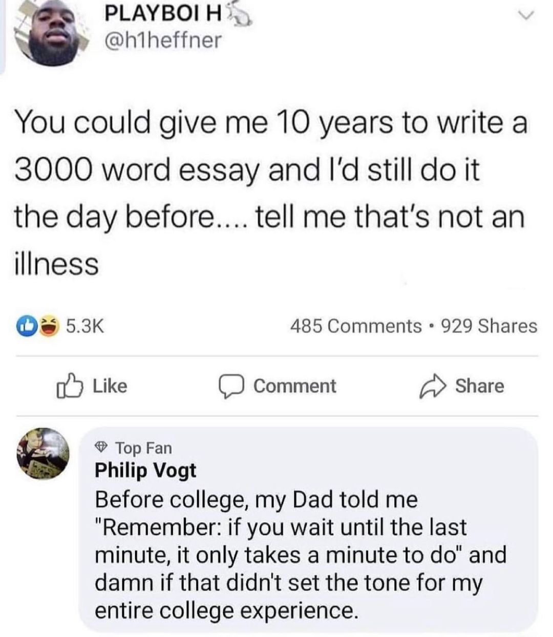 o PLAYBOIH h1heffner You could give me 10 years to write a 3000 word essay and Id still do it the day before tell me thats not an ilIness Os 53K 485 Comments 929 Shares o5 Like Comment Share Top Fan Philip Vogt Before college my Dad told me Remember if you wait until the last minute it only takes a minute to do and damn if that didnt set the tone for my entire college experience