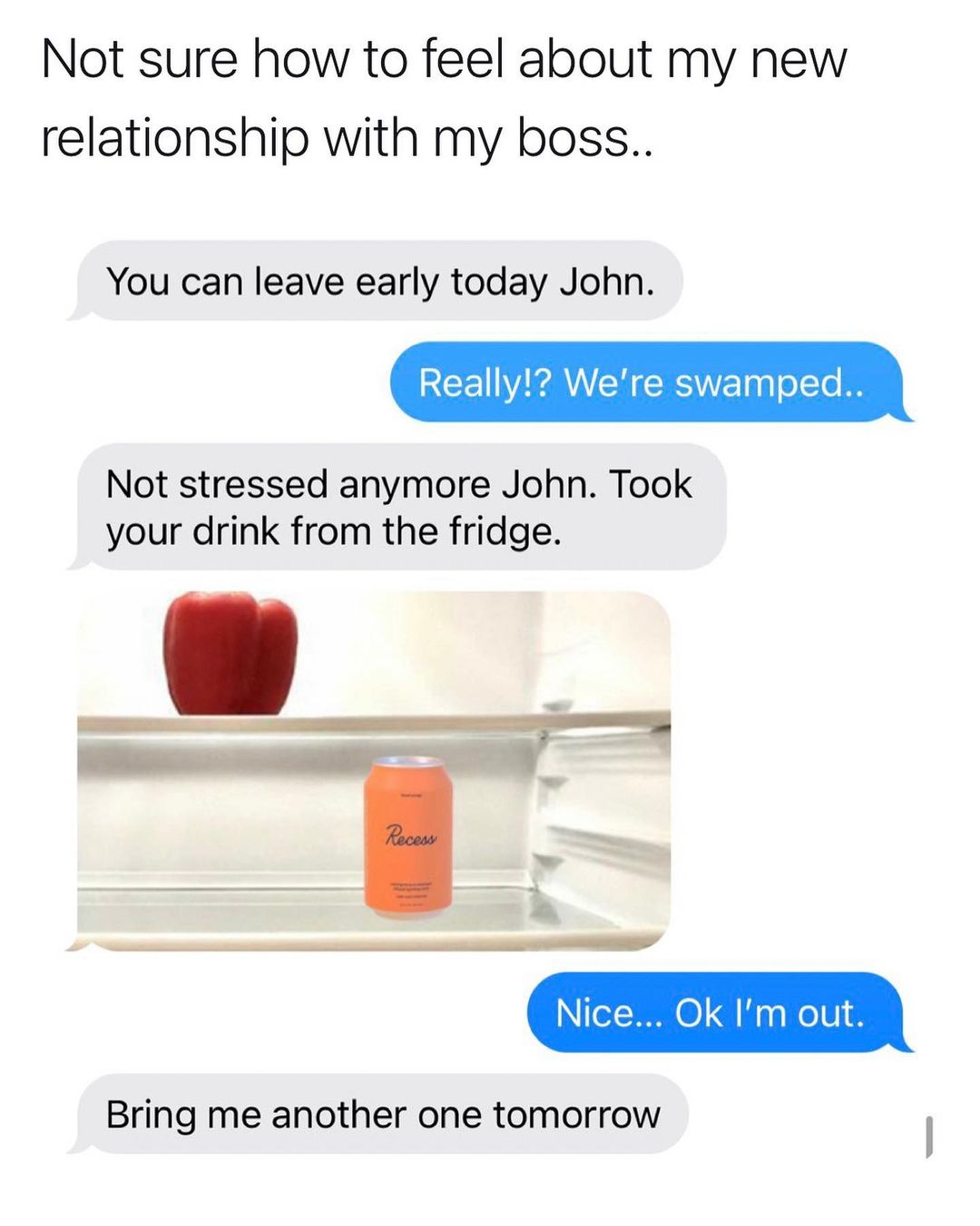 Not sure how to feel about my new relationship with my boss You can leave early today John L WA RS0l o1To I8 Not stressed anymore John Took your drink from the fridge Bring me another one tomorrow