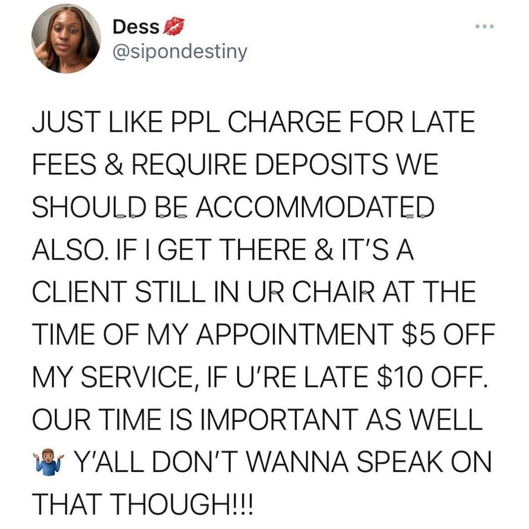 Dess 7 sipondestiny JUST LIKE PPL CHARGE FOR LATE FEES REQUIRE DEPOSITS WE SHOULD BE ACCOMMODATED ALSO IF IGET THERE ITS A CLIENT STILL IN UR CHAIR AT THE TIME OF MY APPOINTMENT 5 OFF MY SERVICE IF URE LATE 10 OFF OUR TIME IS IMPORTANT AS WELL W YALL DONT WANNA SPEAK ON THAT THOUGH