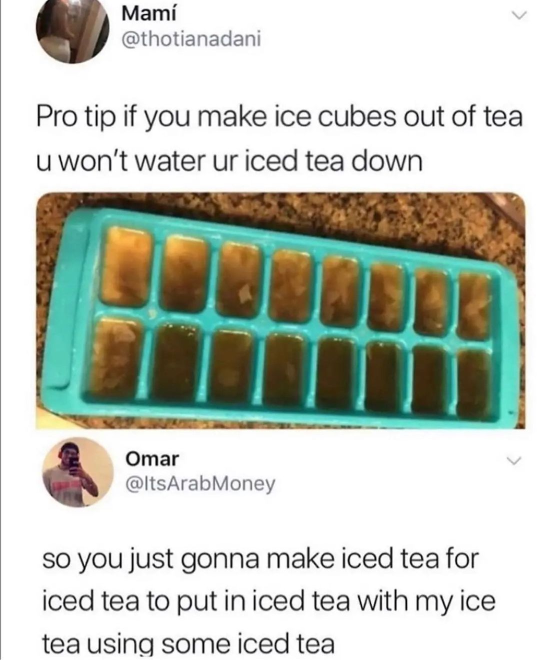 Mami thotianadani Pro tip if you make ice cubes out of tea uwont water ur iced tea down Omar ItsArabMoney A SO you just gonna make iced tea for iced tea to put iniced tea with my ice tea using some iced tea