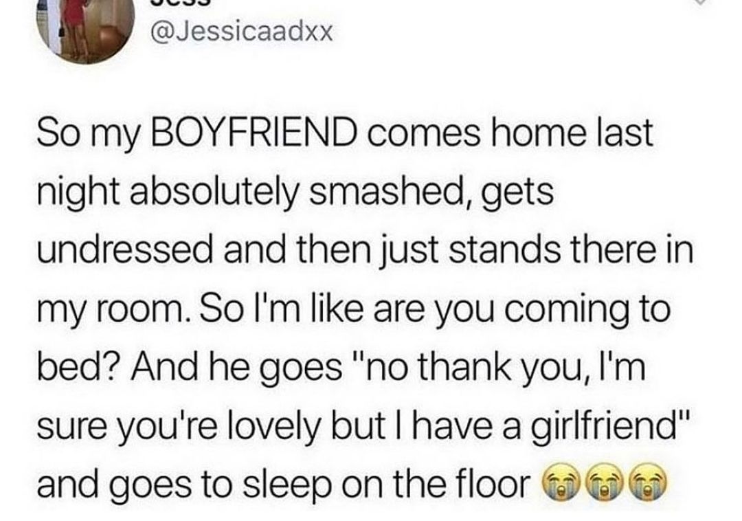 Jessicaadxx So my BOYFRIEND comes home last night absolutely smashed gets undressed and then just stands there in my room So Im like are you coming to bed And he goes no thank you Im sure youre lovely but have a girlfriend and goes to sleep on the floor