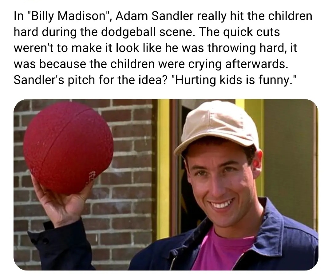 In Billy Madison Adam Sandler really hit the children hard during the dodgeball scene The quick cuts werent to make it look like he was throwing hard it was because the children were crying afterwards Sandlers pitch for the idea Hurting kids is funny