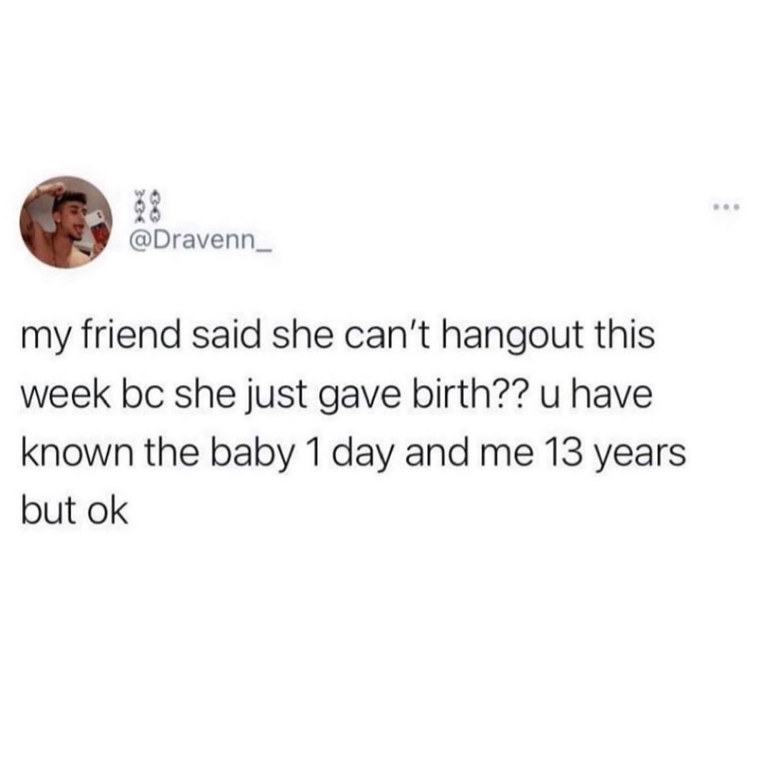 33 Dravenn_ my friend said she cant hangout this week bc she just gave birth u have known the baby 1 day and me 13 years but ok