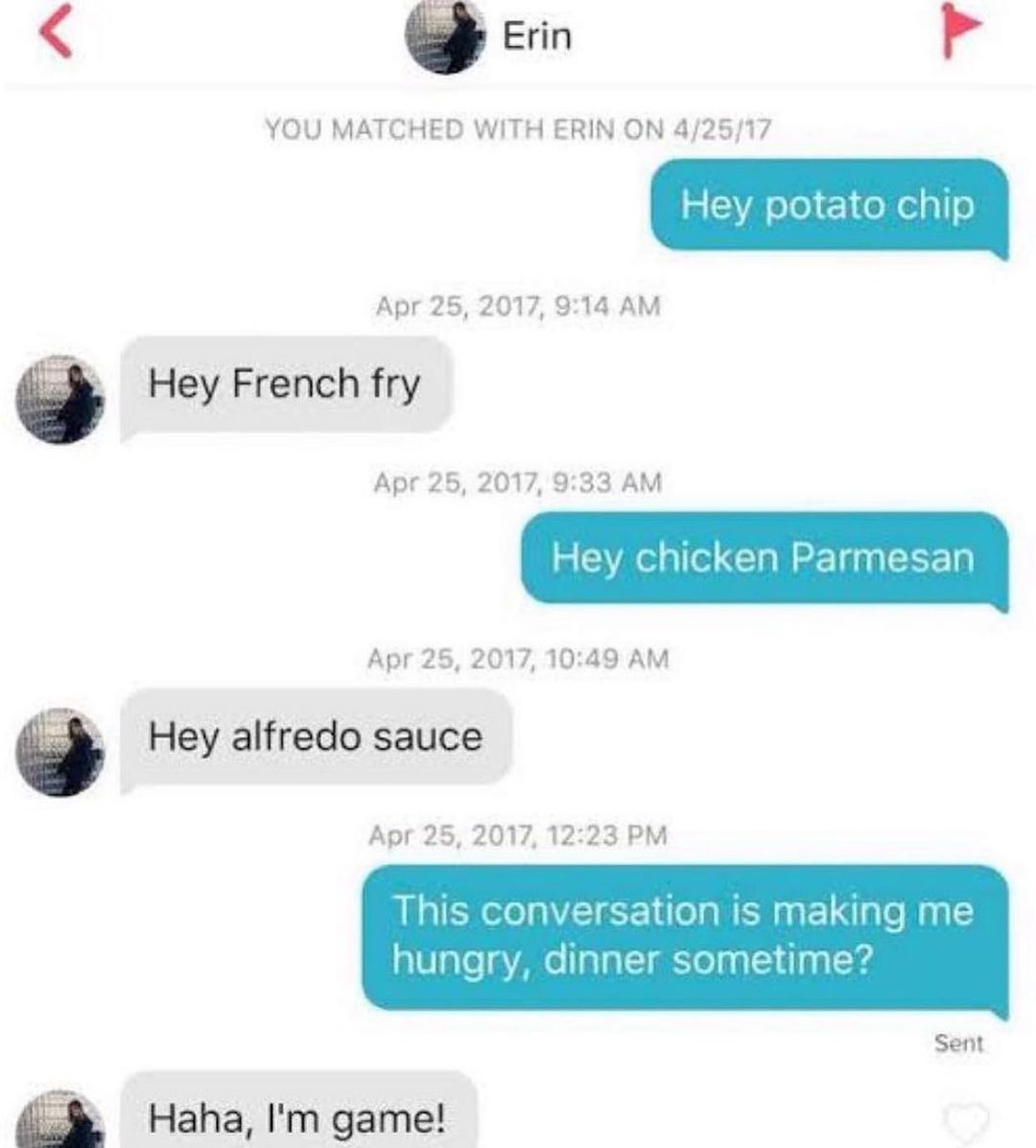 Erin YOU MATCHED WITH ERIN ON 42517 Hey potato chip Apr 25 2017 914 AM Hey French fry Apr 25 2017 933 AM Hey chicken Parmesan Apr 25 2017 1049 AM Hey alfredo sauce Apr 25 2017 1223 PM This conversation is making me hunary dinner sometime Haha Im game