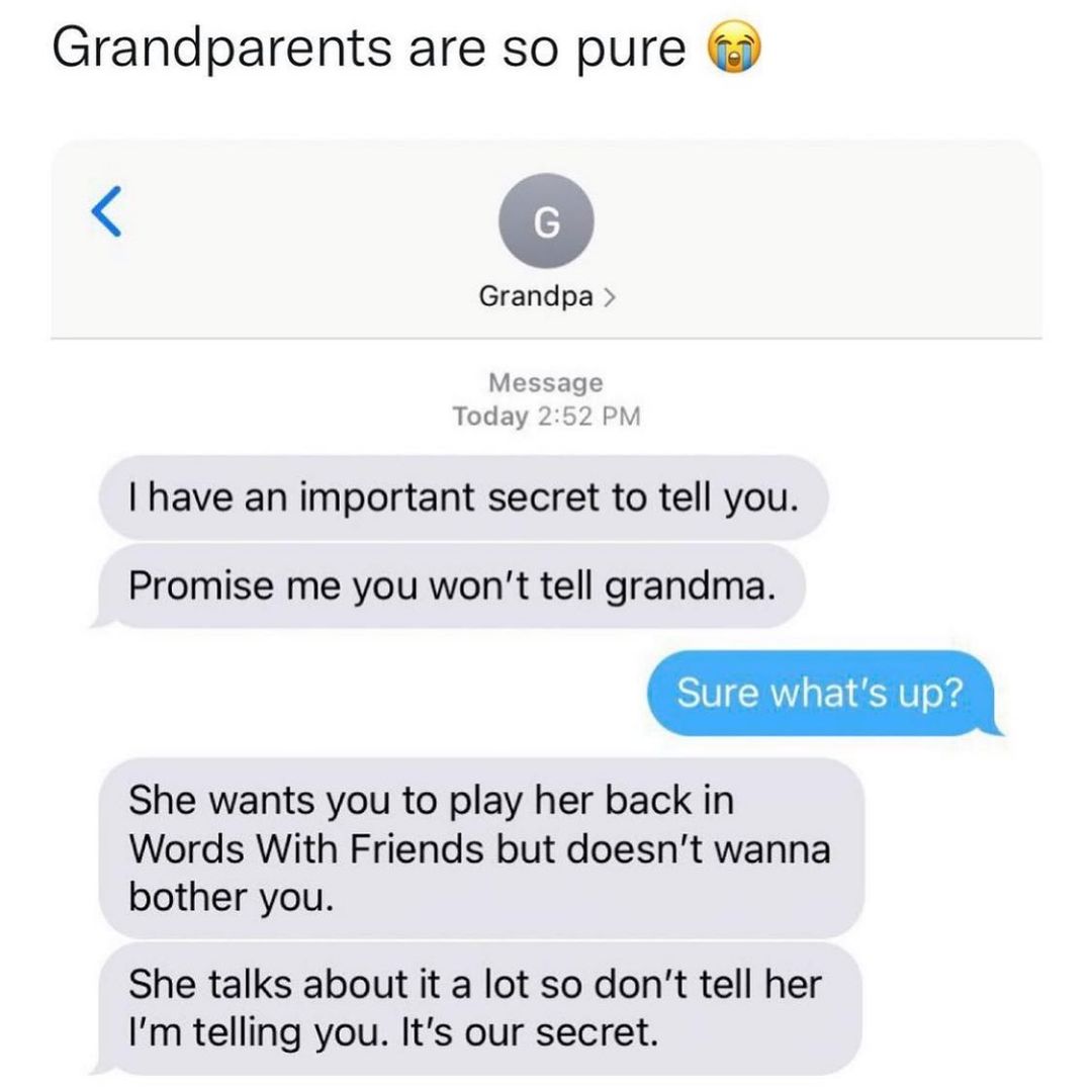 Grandparents are so pure o Grandpa Message Today 252 PM have an important secret to tell you Promise me you wont tell grandma Sure whats up She wants you to play her back in Words With Friends but doesnt wanna bother you She talks about it a lot so dont tell her Im telling you Its our secret