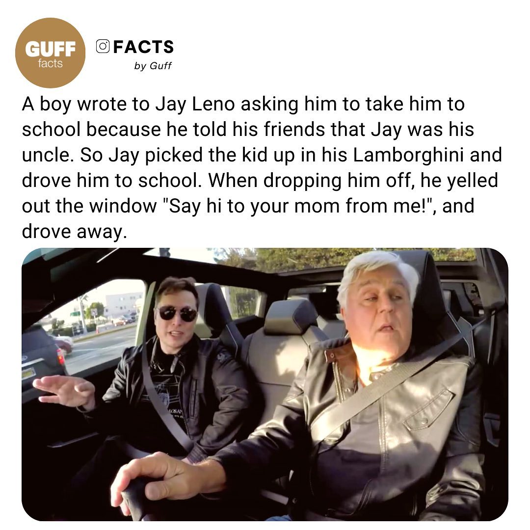 FACTS by Guff A boy wrote to Jay Leno asking him to take him to school because he told his friends that Jay was his uncle So Jay picked the kid up in his Lamborghini and drove him to school When dropping him off he yelled out the window Say hi to your mom from me and drove away
